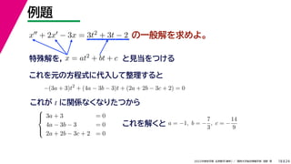 24
2022年度秋学期 応用数学（解析） ／ 関西大学総合情報学部 浅野 晃
例題
18
の一般解を求めよ。
x + 2x − 3x = 3t2 + 3t − 2
特殊解を， x = at2 + bt + c と見当をつける
これを元の方程式に代入して整理すると
−(3a + 3)t2
+ (4a − 3b − 3)t + (2a + 2b − 3c + 2) = 0
これが t に関係なくなりたつから





3a + 3 = 0
4a − 3b − 3 = 0
2a + 2b − 3c + 2 = 0
これを解くと a = −1, b = −
7
3
, c = −
14
9
 
