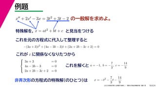 24
2022年度秋学期 応用数学（解析） ／ 関西大学総合情報学部 浅野 晃
例題
18
の一般解を求めよ。
x + 2x − 3x = 3t2 + 3t − 2
特殊解を， x = at2 + bt + c と見当をつける
これを元の方程式に代入して整理すると
−(3a + 3)t2
+ (4a − 3b − 3)t + (2a + 2b − 3c + 2) = 0
これが t に関係なくなりたつから





3a + 3 = 0
4a − 3b − 3 = 0
2a + 2b − 3c + 2 = 0
これを解くと a = −1, b = −
7
3
, c = −
14
9
x = −t2
−
7
3
t −
14
9
非斉次形の方程式の特殊解（のひとつ）は
 