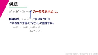 24
2022年度秋学期 応用数学（解析） ／ 関西大学総合情報学部 浅野 晃
例題
20
の一般解を求めよ。
x + 2x − 3x = e2t
特殊解を， と見当をつける
x = ae2t
これを元の方程式に代入して整理すると
4ae2t
+ 2 · 2ae2t
− 3ae2t
= e2t
5ae2t
= e2t
 