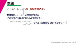 24
2022年度秋学期 応用数学（解析） ／ 関西大学総合情報学部 浅野 晃
例題
20
の一般解を求めよ。
x + 2x − 3x = e2t
特殊解を， と見当をつける
x = ae2t
これを元の方程式に代入して整理すると
4ae2t
+ 2 · 2ae2t
− 3ae2t
= e2t
5ae2t
= e2t これが t に関係なくなりたつから a =
1
5
 