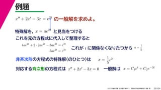 24
2022年度秋学期 応用数学（解析） ／ 関西大学総合情報学部 浅野 晃
例題
20
の一般解を求めよ。
x + 2x − 3x = e2t
特殊解を， と見当をつける
x = ae2t
対応する斉次形の方程式は x + 2x − 3x = 0
解 定数
一般解は x = C1et + C2e−3t
これを元の方程式に代入して整理すると
4ae2t
+ 2 · 2ae2t
− 3ae2t
= e2t
5ae2t
= e2t これが t に関係なくなりたつから a =
1
5
非斉次形の方程式の特殊解（のひとつ）は x =
解は C
1
5
e2t
 