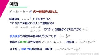 24
2022年度秋学期 応用数学（解析） ／ 関西大学総合情報学部 浅野 晃
例題
20
の一般解を求めよ。
x + 2x − 3x = e2t
特殊解を， と見当をつける
x = ae2t
対応する斉次形の方程式は x + 2x − 3x = 0
解 定数
一般解は x = C1et + C2e−3t
これを元の方程式に代入して整理すると
4ae2t
+ 2 · 2ae2t
− 3ae2t
= e2t
5ae2t
= e2t これが t に関係なくなりたつから a =
1
5
非斉次形の方程式の特殊解（のひとつ）は x =
解は C
1
5
e2t
以上から，非斉次形方程式の一般解は x = C1et
+ C2e−3t
+
1
5
e2t
 