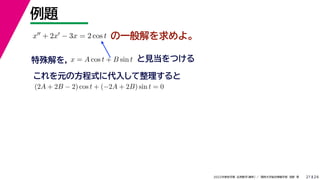 24
2022年度秋学期 応用数学（解析） ／ 関西大学総合情報学部 浅野 晃
例題
21
の一般解を求めよ。
x + 2x − 3x = 2 cos t
特殊解を， と見当をつける
x = A cos t + B sin t
これを元の方程式に代入して整理すると
(2A + 2B − 2) cos t + (−2A + 2B) sin t = 0
 