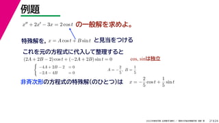 24
2022年度秋学期 応用数学（解析） ／ 関西大学総合情報学部 浅野 晃
例題
21
の一般解を求めよ。
x + 2x − 3x = 2 cos t
特殊解を， と見当をつける
x = A cos t + B sin t
これを元の方程式に代入して整理すると
(2A + 2B − 2) cos t + (−2A + 2B) sin t = 0 cos, sinは独立

−4A + 2B − 2 = 0
−2A − 4B = 0
A = −
2
5
, B =
1
5
非斉次形の方程式の特殊解（のひとつ）は x = −
2
5
cos t +
1
5
sin t
 