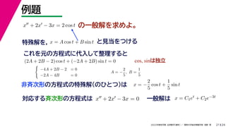 24
2022年度秋学期 応用数学（解析） ／ 関西大学総合情報学部 浅野 晃
例題
21
の一般解を求めよ。
対応する斉次形の方程式は x + 2x − 3x = 0
解 定数
一般解は x = C1et + C2e−3t
x + 2x − 3x = 2 cos t
特殊解を， と見当をつける
x = A cos t + B sin t
これを元の方程式に代入して整理すると
(2A + 2B − 2) cos t + (−2A + 2B) sin t = 0 cos, sinは独立

−4A + 2B − 2 = 0
−2A − 4B = 0
A = −
2
5
, B =
1
5
非斉次形の方程式の特殊解（のひとつ）は x = −
2
5
cos t +
1
5
sin t
 