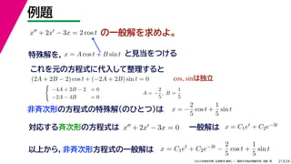 24
2022年度秋学期 応用数学（解析） ／ 関西大学総合情報学部 浅野 晃
例題
21
の一般解を求めよ。
対応する斉次形の方程式は x + 2x − 3x = 0
解 定数
一般解は x = C1et + C2e−3t
x + 2x − 3x = 2 cos t
特殊解を， と見当をつける
x = A cos t + B sin t
これを元の方程式に代入して整理すると
(2A + 2B − 2) cos t + (−2A + 2B) sin t = 0 cos, sinは独立

−4A + 2B − 2 = 0
−2A − 4B = 0
A = −
2
5
, B =
1
5
非斉次形の方程式の特殊解（のひとつ）は x = −
2
5
cos t +
1
5
sin t
以上から，非斉次形方程式の一般解は x = C1et
+ C2e−3t
−
2
5
cos t +
1
5
sin t
 