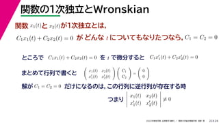 24
2022年度秋学期 応用数学（解析） ／ 関西大学総合情報学部 浅野 晃
関数の１次独立とWronskian
23
関数 x1(t)と x2(t)が１次独立とは，
C1x1(t) + C2x2(t) = 0 が どんな t についてもなりたつなら，C1 = C2 = 0
ところで C1x1(t) + C2x2(t) = 0 を t で微分すると C1x
1(t) + C2x
2(t) = 0
まとめて行列で書くと

x1(t) x2(t)
x
1(t) x
2(t)
 
C1
C2

=

0
0

解が C1 = C2 = 0 だけになるのは，この行列に逆行列が存在する時





x1(t) x2(t)
x
1(t) x
2(t)





≡ 0
つまり
 