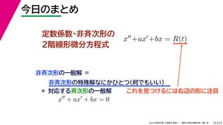 24
2022年度秋学期 応用数学（解析） ／ 関西大学総合情報学部 浅野 晃
今日のまとめ
24
定数係数・非斉次形の
２階線形微分方程式
x+ax+bx = R(t)
非斉次形の一般解 ＝
非斉次形の特殊解なにかひとつ（何でもいい）
＋ 対応する斉次形の一般解 これを見つけるには右辺の形に注目
x
+ ax
+ bx = 0
 