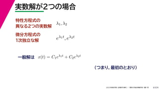 24
2022年度秋学期 応用数学（解析） ／ 関西大学総合情報学部 浅野 晃
実数解が２つの場合
6
特性方程式の
異なる２つの実数解
（つまり，最初のとおり）
λ1, λ2
eλ1t, eλ2t
微分方程式の
１次独立な解
一般解は x(t) = C1eλ1t + C2eλ2t
解 表
 