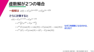 24
2022年度秋学期 応用数学（解析） ／ 関西大学総合情報学部 浅野 晃
虚数解が２つの場合
7
さらに計算すると
一般解は x(t) = C1e(α+iβ)t + C2e(α−iβ)t
x(t) = C1e(α+iβ)t
+ C2e(α−iβ)t
= eαt

C1eiβt
+ C2e−iβt

= eαt
(C1(cos(βt) + i sin(βt)) + C2(cos(βt) − i sin(βt)))
= eαt
((C1 + C2) cos(βt) + i(C1 − C2) sin(βt))
なぜ三角関数になるのかは，
また先で
 