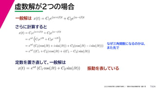 24
2022年度秋学期 応用数学（解析） ／ 関西大学総合情報学部 浅野 晃
虚数解が２つの場合
7
さらに計算すると
一般解は x(t) = C1e(α+iβ)t + C2e(α−iβ)t
x(t) = C1e(α+iβ)t
+ C2e(α−iβ)t
= eαt

C1eiβt
+ C2e−iβt

= eαt
(C1(cos(βt) + i sin(βt)) + C2(cos(βt) − i sin(βt)))
= eαt
((C1 + C2) cos(βt) + i(C1 − C2) sin(βt))
なぜ三角関数になるのかは，
また先で
x(t) = eαt (C1 cos(βt) + C2 sin(βt))
定数を置き直して，一般解は
振動を表している
 