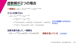 24
2022年度秋学期 応用数学（解析） ／ 関西大学総合情報学部 浅野 晃
虚数解が２つの場合
7
さらに計算すると
一般解は x(t) = C1e(α+iβ)t + C2e(α−iβ)t
x(t) = C1e(α+iβ)t
+ C2e(α−iβ)t
= eαt

C1eiβt
+ C2e−iβt

= eαt
(C1(cos(βt) + i sin(βt)) + C2(cos(βt) − i sin(βt)))
= eαt
((C1 + C2) cos(βt) + i(C1 − C2) sin(βt))
なぜ三角関数になるのかは，
また先で
x(t) = eαt (C1 cos(βt) + C2 sin(βt))
定数を置き直して，一般解は
振動を表している これも先で
 