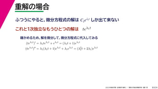 24
2022年度秋学期 応用数学（解析） ／ 関西大学総合情報学部 浅野 晃
重解の場合
8
これと１次独立なもうひとつの解は
ふつうにやると，微分方程式の解は しか出て来ない
C1eλ1t
teλ1t
(teλ1t
)
= λ1teλ1t
+ eλ1t
= (λ1t + 1)eλ1t
(teλ1t
)
= λ1(λ1t + 1)eλ1t
+ λ1eλ1t
= (λ2
1t + 2λ1)eλ1t
確かめるため，解を微分して，微分方程式に代入してみる
 