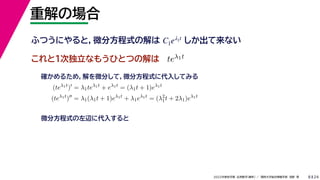 24
2022年度秋学期 応用数学（解析） ／ 関西大学総合情報学部 浅野 晃
重解の場合
8
これと１次独立なもうひとつの解は
ふつうにやると，微分方程式の解は しか出て来ない
C1eλ1t
teλ1t
(teλ1t
)
= λ1teλ1t
+ eλ1t
= (λ1t + 1)eλ1t
(teλ1t
)
= λ1(λ1t + 1)eλ1t
+ λ1eλ1t
= (λ2
1t + 2λ1)eλ1t
確かめるため，解を微分して，微分方程式に代入してみる
微分方程式の左辺に代入すると
 