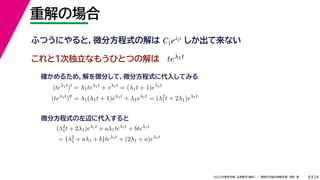 24
2022年度秋学期 応用数学（解析） ／ 関西大学総合情報学部 浅野 晃
重解の場合
8
これと１次独立なもうひとつの解は
ふつうにやると，微分方程式の解は しか出て来ない
C1eλ1t
teλ1t
(teλ1t
)
= λ1teλ1t
+ eλ1t
= (λ1t + 1)eλ1t
(teλ1t
)
= λ1(λ1t + 1)eλ1t
+ λ1eλ1t
= (λ2
1t + 2λ1)eλ1t
確かめるため，解を微分して，微分方程式に代入してみる
(λ2
1t + 2λ1)eλ1t
+ aλ1teλ1t
+ bteλ1t
= {λ2
1 + aλ1 + b}teλ1t
+ (2λ1 + a)eλ1t
微分方程式の左辺に代入すると
 
