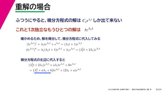 24
2022年度秋学期 応用数学（解析） ／ 関西大学総合情報学部 浅野 晃
重解の場合
8
これと１次独立なもうひとつの解は
ふつうにやると，微分方程式の解は しか出て来ない
C1eλ1t
teλ1t
(teλ1t
)
= λ1teλ1t
+ eλ1t
= (λ1t + 1)eλ1t
(teλ1t
)
= λ1(λ1t + 1)eλ1t
+ λ1eλ1t
= (λ2
1t + 2λ1)eλ1t
確かめるため，解を微分して，微分方程式に代入してみる
(λ2
1t + 2λ1)eλ1t
+ aλ1teλ1t
+ bteλ1t
= {λ2
1 + aλ1 + b}teλ1t
+ (2λ1 + a)eλ1t
微分方程式の左辺に代入すると
 