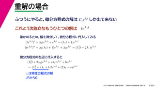 24
2022年度秋学期 応用数学（解析） ／ 関西大学総合情報学部 浅野 晃
重解の場合
8
これと１次独立なもうひとつの解は
λ1は特性方程式の解
だから0
ふつうにやると，微分方程式の解は しか出て来ない
C1eλ1t
teλ1t
(teλ1t
)
= λ1teλ1t
+ eλ1t
= (λ1t + 1)eλ1t
(teλ1t
)
= λ1(λ1t + 1)eλ1t
+ λ1eλ1t
= (λ2
1t + 2λ1)eλ1t
確かめるため，解を微分して，微分方程式に代入してみる
(λ2
1t + 2λ1)eλ1t
+ aλ1teλ1t
+ bteλ1t
= {λ2
1 + aλ1 + b}teλ1t
+ (2λ1 + a)eλ1t
微分方程式の左辺に代入すると
 