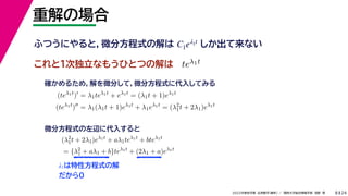 24
2022年度秋学期 応用数学（解析） ／ 関西大学総合情報学部 浅野 晃
重解の場合
8
これと１次独立なもうひとつの解は
λ1は特性方程式の解
だから0
ふつうにやると，微分方程式の解は しか出て来ない
C1eλ1t
teλ1t
(teλ1t
)
= λ1teλ1t
+ eλ1t
= (λ1t + 1)eλ1t
(teλ1t
)
= λ1(λ1t + 1)eλ1t
+ λ1eλ1t
= (λ2
1t + 2λ1)eλ1t
確かめるため，解を微分して，微分方程式に代入してみる
(λ2
1t + 2λ1)eλ1t
+ aλ1teλ1t
+ bteλ1t
= {λ2
1 + aλ1 + b}teλ1t
+ (2λ1 + a)eλ1t
微分方程式の左辺に代入すると
 