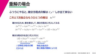 24
2022年度秋学期 応用数学（解析） ／ 関西大学総合情報学部 浅野 晃
重解の場合
8
これと１次独立なもうひとつの解は
λ1は特性方程式の解
だから0
ふつうにやると，微分方程式の解は しか出て来ない
C1eλ1t
teλ1t
(teλ1t
)
= λ1teλ1t
+ eλ1t
= (λ1t + 1)eλ1t
(teλ1t
)
= λ1(λ1t + 1)eλ1t
+ λ1eλ1t
= (λ2
1t + 2λ1)eλ1t
確かめるため，解を微分して，微分方程式に代入してみる
(λ2
1t + 2λ1)eλ1t
+ aλ1teλ1t
+ bteλ1t
= {λ2
1 + aλ1 + b}teλ1t
+ (2λ1 + a)eλ1t
微分方程式の左辺に代入すると
特性方程式の
解と係数の関係により0
 