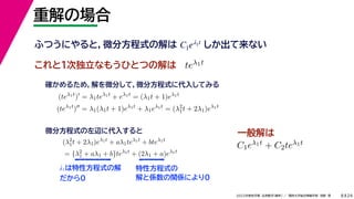 24
2022年度秋学期 応用数学（解析） ／ 関西大学総合情報学部 浅野 晃
重解の場合
8
これと１次独立なもうひとつの解は
λ1は特性方程式の解
だから0
ふつうにやると，微分方程式の解は しか出て来ない
C1eλ1t
teλ1t
(teλ1t
)
= λ1teλ1t
+ eλ1t
= (λ1t + 1)eλ1t
(teλ1t
)
= λ1(λ1t + 1)eλ1t
+ λ1eλ1t
= (λ2
1t + 2λ1)eλ1t
確かめるため，解を微分して，微分方程式に代入してみる
(λ2
1t + 2λ1)eλ1t
+ aλ1teλ1t
+ bteλ1t
= {λ2
1 + aλ1 + b}teλ1t
+ (2λ1 + a)eλ1t
微分方程式の左辺に代入すると
特性方程式の
解と係数の関係により0
C1eλ1t + C2teλ1t
一般解は
 