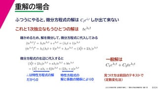24
2022年度秋学期 応用数学（解析） ／ 関西大学総合情報学部 浅野 晃
重解の場合
8
これと１次独立なもうひとつの解は
λ1は特性方程式の解
だから0
ふつうにやると，微分方程式の解は しか出て来ない
C1eλ1t
teλ1t
(teλ1t
)
= λ1teλ1t
+ eλ1t
= (λ1t + 1)eλ1t
(teλ1t
)
= λ1(λ1t + 1)eλ1t
+ λ1eλ1t
= (λ2
1t + 2λ1)eλ1t
確かめるため，解を微分して，微分方程式に代入してみる
(λ2
1t + 2λ1)eλ1t
+ aλ1teλ1t
+ bteλ1t
= {λ2
1 + aλ1 + b}teλ1t
+ (2λ1 + a)eλ1t
微分方程式の左辺に代入すると
特性方程式の
解と係数の関係により0
見つけ方は前回のテキストで
（定数変化法）
C1eλ1t + C2teλ1t
一般解は
 