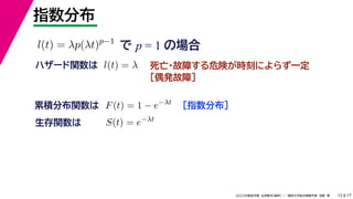 17
2022年度秋学期 応用数学（解析） ／ 関西大学総合情報学部 浅野 晃
指数分布
15
で p = 1 の場合
l(t) = λp(λt)p−1
死亡・故障する危険が時刻によらず一定
［偶発故障］
ハザード関数は l(t) = λ
［指数分布］
累積分布関数は F(t) = 1 − e−λt
S(t) = e−λt
生存関数は
 