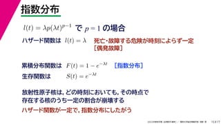 17
2022年度秋学期 応用数学（解析） ／ 関西大学総合情報学部 浅野 晃
指数分布
15
で p = 1 の場合
l(t) = λp(λt)p−1
死亡・故障する危険が時刻によらず一定
［偶発故障］
ハザード関数は l(t) = λ
［指数分布］
累積分布関数は F(t) = 1 − e−λt
S(t) = e−λt
生存関数は
放射性原子核は，どの時刻においても，その時点で
存在する核のうち一定の割合が崩壊する
ハザード関数が一定で，指数分布にしたがう
 