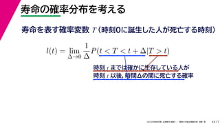 17
2022年度秋学期 応用数学（解析） ／ 関西大学総合情報学部 浅野 晃
寿命の確率分布を考える
4
寿命を表す確率変数 T （時刻0に誕生した人が死亡する時刻）
l(t) = lim
∆→0
1
∆
P(t < T < t + ∆|T > t)
時刻 t までは確かに生存している人が
時刻 t 以後，時間Δの間に死亡する確率
 