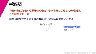 17
2022年度秋学期 応用数学（解析） ／ 関西大学総合情報学部 浅野 晃
半減期
16
ある時刻に存在する原子核の数が，その半分になるまでの時間は，
どの時刻でも一定
指数分布の生存関数
時刻 に存在する原子核の数が半分になる時刻を とする
t t′
S(t
) =
1
2
S(t)
S(t) = e−λt
 