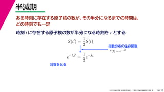 17
2022年度秋学期 応用数学（解析） ／ 関西大学総合情報学部 浅野 晃
半減期
16
ある時刻に存在する原子核の数が，その半分になるまでの時間は，
どの時刻でも一定
指数分布の生存関数
時刻 に存在する原子核の数が半分になる時刻を とする
t t′
S(t
) =
1
2
S(t)
S(t) = e−λt
e−λt
=
1
2
e−λt
対数をとる
 