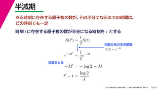 17
2022年度秋学期 応用数学（解析） ／ 関西大学総合情報学部 浅野 晃
半減期
16
ある時刻に存在する原子核の数が，その半分になるまでの時間は，
どの時刻でも一定
指数分布の生存関数
時刻 に存在する原子核の数が半分になる時刻を とする
t t′
S(t
) =
1
2
S(t)
S(t) = e−λt
e−λt
=
1
2
e−λt
−λt
= − log 2 − λt
t
− t =
log 2
λ
対数をとる
 
