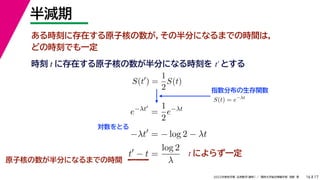 17
2022年度秋学期 応用数学（解析） ／ 関西大学総合情報学部 浅野 晃
半減期
16
ある時刻に存在する原子核の数が，その半分になるまでの時間は，
どの時刻でも一定
原子核の数が半分になるまでの時間
指数分布の生存関数
時刻 に存在する原子核の数が半分になる時刻を とする
t t′
S(t
) =
1
2
S(t)
S(t) = e−λt
e−λt
=
1
2
e−λt
−λt
= − log 2 − λt
t
− t =
log 2
λ
対数をとる
t によらず一定
 