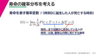17
2022年度秋学期 応用数学（解析） ／ 関西大学総合情報学部 浅野 晃
寿命の確率分布を考える
4
寿命を表す確率変数 T （時刻0に誕生した人が死亡する時刻）
l(t) = lim
∆→0
1
∆
P(t < T < t + ∆|T > t)
時刻 t までは確かに生存している人が
時刻 t 以後，時間Δの間に死亡する確率
 