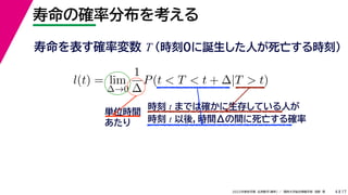 17
2022年度秋学期 応用数学（解析） ／ 関西大学総合情報学部 浅野 晃
寿命の確率分布を考える
4
寿命を表す確率変数 T （時刻0に誕生した人が死亡する時刻）
l(t) = lim
∆→0
1
∆
P(t < T < t + ∆|T > t)
時刻 t までは確かに生存している人が
時刻 t 以後，時間Δの間に死亡する確率
単位時間
あたり
 