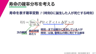 17
2022年度秋学期 応用数学（解析） ／ 関西大学総合情報学部 浅野 晃
寿命の確率分布を考える
4
寿命を表す確率変数 T （時刻0に誕生した人が死亡する時刻）
l(t) = lim
∆→0
1
∆
P(t < T < t + ∆|T > t)
時刻 t までは確かに生存している人が
時刻 t 以後，時間Δの間に死亡する確率
単位時間
あたり
次の瞬間
 