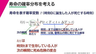 17
2022年度秋学期 応用数学（解析） ／ 関西大学総合情報学部 浅野 晃
寿命の確率分布を考える
4
寿命を表す確率変数 T （時刻0に誕生した人が死亡する時刻）
l(t) = lim
∆→0
1
∆
P(t < T < t + ∆|T > t)
時刻 t までは確かに生存している人が
時刻 t 以後，時間Δの間に死亡する確率
単位時間
あたり
次の瞬間
l(t) は
時刻tまで生存している人が
次の瞬間に死ぬ危険の度合
 