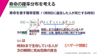17
2022年度秋学期 応用数学（解析） ／ 関西大学総合情報学部 浅野 晃
寿命の確率分布を考える
4
寿命を表す確率変数 T （時刻0に誕生した人が死亡する時刻）
l(t) = lim
∆→0
1
∆
P(t < T < t + ∆|T > t)
時刻 t までは確かに生存している人が
時刻 t 以後，時間Δの間に死亡する確率
単位時間
あたり
次の瞬間
l(t) は
時刻tまで生存している人が
次の瞬間に死ぬ危険の度合
［ハザード関数］
 