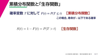 17
2022年度秋学期 応用数学（解析） ／ 関西大学総合情報学部 浅野 晃
累積分布関数と「生存関数」
5
確率変数 T に対して ［累積分布関数］
F(t) = P(T ≤ t)
この場合，寿命が t 以下である確率
S(t) = 1 − F(t) = P(T > t) ［生存関数］
 