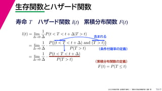 17
2022年度秋学期 応用数学（解析） ／ 関西大学総合情報学部 浅野 晃
生存関数とハザード関数
7
l(t) = lim
∆→0
1
∆
P(t < T < t + ∆|T > t)
= lim
∆→0
1
∆
·
P{(t < T < t + ∆) and (T > t)}
P(T > t)
= lim
∆→0
1
∆
·
P(t < T < t + ∆)
P(T > t)
（条件付確率の定義）
含まれる
F(t) = P(T ≤ t)
（累積分布関数の定義）
寿命 T ハザード関数 l(t) 累積分布関数 F(t)
 