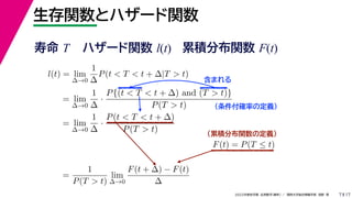 17
2022年度秋学期 応用数学（解析） ／ 関西大学総合情報学部 浅野 晃
生存関数とハザード関数
7
l(t) = lim
∆→0
1
∆
P(t < T < t + ∆|T > t)
= lim
∆→0
1
∆
·
P{(t < T < t + ∆) and (T > t)}
P(T > t)
= lim
∆→0
1
∆
·
P(t < T < t + ∆)
P(T > t)
（条件付確率の定義）
含まれる
F(t) = P(T ≤ t)
（累積分布関数の定義）
=
1
P(T > t)
lim
∆→0
F(t + ∆) − F(t)
∆
寿命 T ハザード関数 l(t) 累積分布関数 F(t)
 