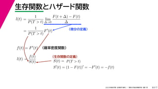 17
2022年度秋学期 応用数学（解析） ／ 関西大学総合情報学部 浅野 晃
生存関数とハザード関数
8
（微分の定義）
（生存関数の定義）
=
1
P(T  t)
lim
∆→0
F(t + ∆) − F(t)
∆
l(t)
( )
=
1
P(T  t)
F
(t)
（確率密度関数）
f(t) = F(t)
=
f(t)
S(t)
l(t) S(t) = P(T  t)
S
(t) = (1 − F(t))
= −F
(t) = −f(t)
 