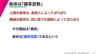 17
2022年度秋学期 応用数学（解析） ／ 関西大学総合情報学部 浅野 晃
寿命は「確率変数」
3
人間の寿命は，各個人によってばらばら
機械の寿命も，同じ型でも個体によってばらばら
その理由は「偶然」
寿命は［確率変数］であるという
 