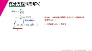 17
2022年度秋学期 応用数学（解析） ／ 関西大学総合情報学部 浅野 晃
微分方程式を解く
9
l(t) = −
S(t)
S(t)
= −
d
dt
(log S(t))
（両辺を積分）
−
 t
0
l(u)du = log S(t) + C
時刻0，つまり誕生の瞬間に生存している確率は１
つまり S(0) = 1
t = 0 のとき S(0) = 1 だから
0
0
0
 