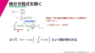 17
2022年度秋学期 応用数学（解析） ／ 関西大学総合情報学部 浅野 晃
微分方程式を解く
9
l(t) = −
S(t)
S(t)
= −
d
dt
(log S(t))
（両辺を積分）
−
 t
0
l(u)du = log S(t) + C
よって という解が得られる
S(t) = exp

−
 t
0
l(u)du

時刻0，つまり誕生の瞬間に生存している確率は１
つまり S(0) = 1
t = 0 のとき S(0) = 1 だから
0
0
0
1
0
C = 0
 