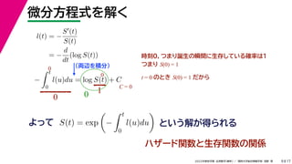 17
2022年度秋学期 応用数学（解析） ／ 関西大学総合情報学部 浅野 晃
微分方程式を解く
9
l(t) = −
S(t)
S(t)
= −
d
dt
(log S(t))
（両辺を積分）
−
 t
0
l(u)du = log S(t) + C
よって という解が得られる
S(t) = exp

−
 t
0
l(u)du

時刻0，つまり誕生の瞬間に生存している確率は１
つまり S(0) = 1
t = 0 のとき S(0) = 1 だから
0
0
0
1
0
C = 0
ハザード関数と生存関数の関係
 