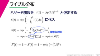 17
2022年度秋学期 応用数学（解析） ／ 関西大学総合情報学部 浅野 晃
ワイブル分布
11
ハザード関数を l(t) = λp(λt)p−1
と仮定する
S(t) = exp

−
 t
0
l(u)du

に代入
S(t) = exp

−
 t
0
λp(λu)p−1
du

= exp

− [(λu)p
]u=t
u=0

= exp (−(λt)p
)
微積分の関係
F(t) = 1 − S(t) = 1 − exp (−(λt)p
)
 