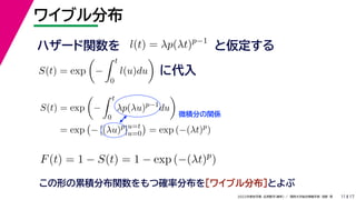 17
2022年度秋学期 応用数学（解析） ／ 関西大学総合情報学部 浅野 晃
ワイブル分布
11
この形の累積分布関数をもつ確率分布を［ワイブル分布］とよぶ
ハザード関数を l(t) = λp(λt)p−1
と仮定する
S(t) = exp

−
 t
0
l(u)du

に代入
S(t) = exp

−
 t
0
λp(λu)p−1
du

= exp

− [(λu)p
]u=t
u=0

= exp (−(λt)p
)
微積分の関係
F(t) = 1 − S(t) = 1 − exp (−(λt)p
)
 