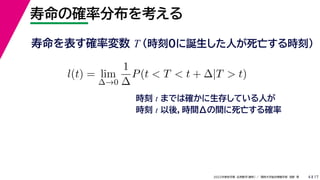 17
2022年度秋学期 応用数学（解析） ／ 関西大学総合情報学部 浅野 晃
寿命の確率分布を考える
4
寿命を表す確率変数 T （時刻0に誕生した人が死亡する時刻）
l(t) = lim
∆→0
1
∆
P(t < T < t + ∆|T > t)
時刻 t までは確かに生存している人が
時刻 t 以後，時間Δの間に死亡する確率
 
