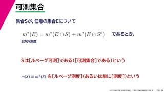 34
2022年度秋学期 応用数学（解析） ／ 関西大学総合情報学部 浅野 晃
可測集合
26
であるとき，
m∗
(E) = m∗
(E ∩ S) + m∗
(E ∩ Sc
)
集合Sが，任意の集合Eについて
Sは［ルベーグ可測］である（［可測集合］である）という
を［ルベーグ測度］（あるいは単に［測度］）という
m(S) ≡ m*(S)
Eの外測度
 