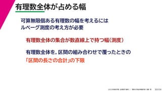34
2022年度秋学期 応用数学（解析） ／ 関西大学総合情報学部 浅野 晃
有理数全体が占める幅
30
可算無限個ある有理数の幅を考えるには
ルベーグ測度の考え方が必要
有理数全体の集合が数直線上で持つ幅（測度）
有理数全体を，区間の組み合わせで覆ったときの
「区間の長さの合計」の下限
 